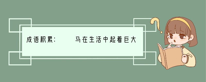 成语积累：　　马在生活中起着巨大的作用，所以它备受青睐。唐代文学家韩愈在《马说》